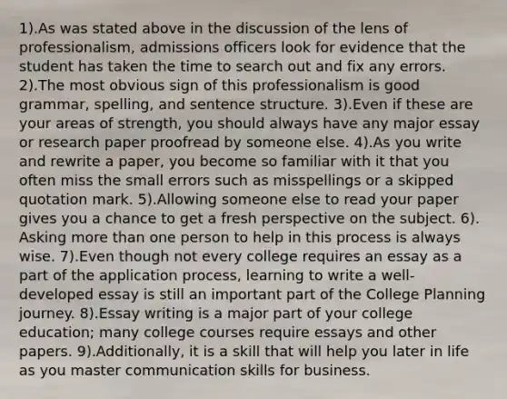 1).As was stated above in the discussion of the lens of professionalism, admissions officers look for evidence that the student has taken the time to search out and fix any errors. 2).The most obvious sign of this professionalism is good grammar, spelling, and sentence structure. 3).Even if these are your areas of strength, you should always have any major essay or research paper proofread by someone else. 4).As you write and rewrite a paper, you become so familiar with it that you often miss the small errors such as misspellings or a skipped quotation mark. 5).Allowing someone else to read your paper gives you a chance to get a fresh perspective on the subject. 6). Asking more than one person to help in this process is always wise. 7).Even though not every college requires an essay as a part of the application process, learning to write a well-developed essay is still an important part of the College Planning journey. 8).Essay writing is a major part of your college education; many college courses require essays and other papers. 9).Additionally, it is a skill that will help you later in life as you master communication skills for business.