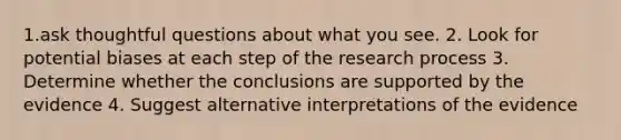 1.ask thoughtful questions about what you see. 2. Look for potential biases at each step of the research process 3. Determine whether the conclusions are supported by the evidence 4. Suggest alternative interpretations of the evidence