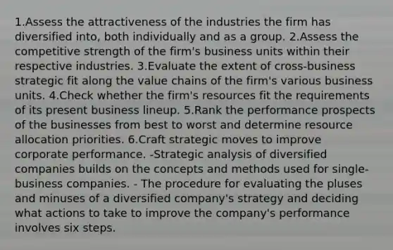 1.Assess the attractiveness of the industries the firm has diversified into, both individually and as a group. 2.Assess the competitive strength of the firm's business units within their respective industries. 3.Evaluate the extent of cross-business strategic fit along the value chains of the firm's various business units. 4.Check whether the firm's resources fit the requirements of its present business lineup. 5.Rank the performance prospects of the businesses from best to worst and determine resource allocation priorities. 6.Craft strategic moves to improve corporate performance. -Strategic analysis of diversified companies builds on the concepts and methods used for single-business companies. - The procedure for evaluating the pluses and minuses of a diversified company's strategy and deciding what actions to take to improve the company's performance involves six steps.