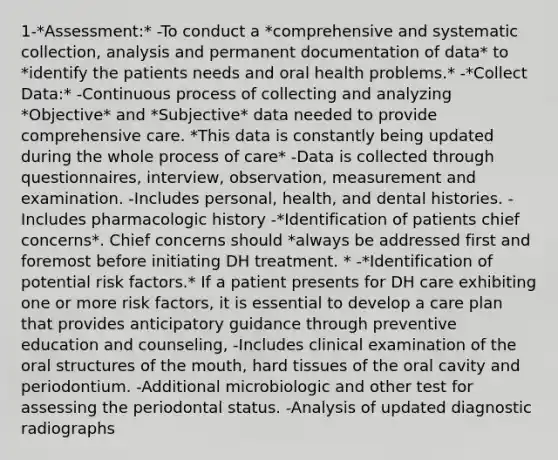 1-*Assessment:* -To conduct a *comprehensive and systematic collection, analysis and permanent documentation of data* to *identify the patients needs and oral health problems.* -*Collect Data:* -Continuous process of collecting and analyzing *Objective* and *Subjective* data needed to provide comprehensive care. *This data is constantly being updated during the whole process of care* -Data is collected through questionnaires, interview, observation, measurement and examination. -Includes personal, health, and dental histories. -Includes pharmacologic history -*Identification of patients chief concerns*. Chief concerns should *always be addressed first and foremost before initiating DH treatment. * -*Identification of potential risk factors.* If a patient presents for DH care exhibiting one or more risk factors, it is essential to develop a care plan that provides anticipatory guidance through preventive education and counseling, -Includes clinical examination of the oral structures of the mouth, hard tissues of the oral cavity and periodontium. -Additional microbiologic and other test for assessing the periodontal status. -Analysis of updated diagnostic radiographs