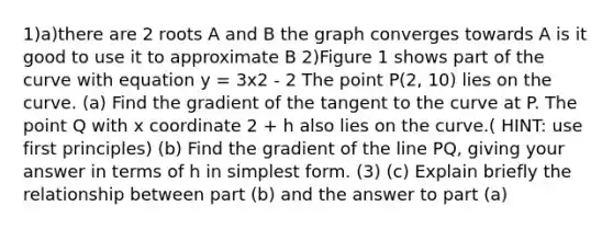 1)a)there are 2 roots A and B the graph converges towards A is it good to use it to approximate B 2)Figure 1 shows part of the curve with equation y = 3x2 - 2 The point P(2, 10) lies on the curve. (a) Find the gradient of the tangent to the curve at P. The point Q with x coordinate 2 + h also lies on the curve.( HINT: use first principles) (b) Find the gradient of the line PQ, giving your answer in terms of h in simplest form. (3) (c) Explain briefly the relationship between part (b) and the answer to part (a)