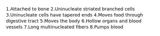 1.Attached to bone 2.Uninucleate striated branched cells 3.Uninucleate cells have tapered ends 4.Moves food through digestive tract 5.Moves the body 6.Hollow organs and blood vessels 7.Long multinucleated fibers 8.Pumps blood