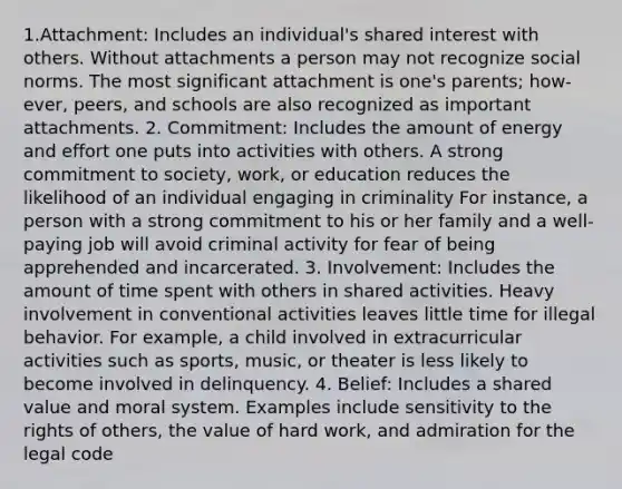 1.Attachment: Includes an individual's shared interest with others. Without attachments a person may not recognize social norms. The most significant attachment is one's parents; how-ever, peers, and schools are also recognized as important attachments. 2. Commitment: Includes the amount of energy and effort one puts into activities with others. A strong commitment to society, work, or education reduces the likelihood of an individual engaging in criminality For instance, a person with a strong commitment to his or her family and a well-paying job will avoid criminal activity for fear of being apprehended and incarcerated. 3. Involvement: Includes the amount of time spent with others in shared activities. Heavy involvement in conventional activities leaves little time for illegal behavior. For example, a child involved in extracurricular activities such as sports, music, or theater is less likely to become involved in delinquency. 4. Belief: Includes a shared value and moral system. Examples include sensitivity to the rights of others, the value of hard work, and admiration for the legal code