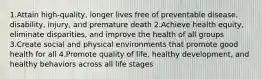 1.Attain high-quality, longer lives free of preventable disease, disability, injury, and premature death 2.Achieve health equity, eliminate disparities, and improve the health of all groups 3.Create social and physical environments that promote good health for all 4.Promote quality of life, healthy development, and healthy behaviors across all life stages