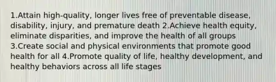 1.Attain high-quality, longer lives free of preventable disease, disability, injury, and premature death 2.Achieve health equity, eliminate disparities, and improve the health of all groups 3.Create social and physical environments that promote good health for all 4.Promote quality of life, healthy development, and healthy behaviors across all life stages