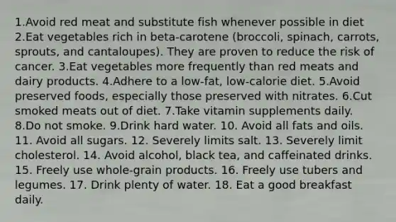 1.Avoid red meat and substitute fish whenever possible in diet 2.Eat vegetables rich in beta-carotene (broccoli, spinach, carrots, sprouts, and cantaloupes). They are proven to reduce the risk of cancer. 3.Eat vegetables more frequently than red meats and dairy products. 4.Adhere to a low-fat, low-calorie diet. 5.Avoid preserved foods, especially those preserved with nitrates. 6.Cut smoked meats out of diet. 7.Take vitamin supplements daily. 8.Do not smoke. 9.Drink hard water. 10. Avoid all fats and oils. 11. Avoid all sugars. 12. Severely limits salt. 13. Severely limit cholesterol. 14. Avoid alcohol, black tea, and caffeinated drinks. 15. Freely use whole-grain products. 16. Freely use tubers and legumes. 17. Drink plenty of water. 18. Eat a good breakfast daily.