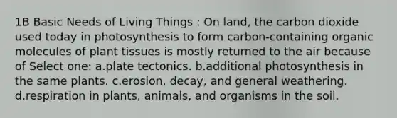 1B Basic Needs of Living Things : On land, the carbon dioxide used today in photosynthesis to form carbon-containing organic molecules of plant tissues is mostly returned to the air because of Select one: a.plate tectonics. b.additional photosynthesis in the same plants. c.erosion, decay, and general weathering. d.respiration in plants, animals, and organisms in the soil.