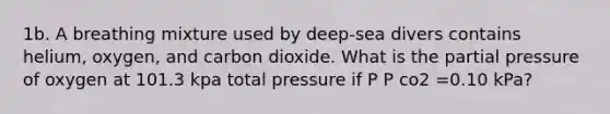 1b. A breathing mixture used by deep-sea divers contains helium, oxygen, and carbon dioxide. What is the partial pressure of oxygen at 101.3 kpa total pressure if P P co2 =0.10 kPa?