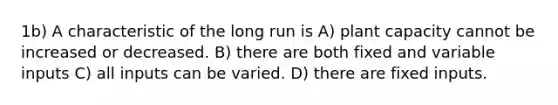 1b) A characteristic of the long run is A) plant capacity cannot be increased or decreased. B) there are both fixed and variable inputs C) all inputs can be varied. D) there are fixed inputs.