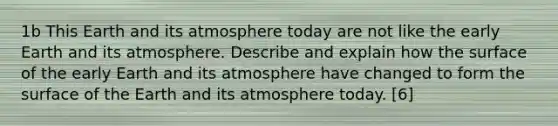 1b This Earth and its atmosphere today are not like the early Earth and its atmosphere. Describe and explain how the surface of the early Earth and its atmosphere have changed to form the surface of the Earth and its atmosphere today. [6]