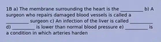 1B a) The membrane surrounding the heart is the __________ b) A surgeon who repairs damaged blood vessels is called a __________ surgeon c) An infection of the liver is called __________ d) __________ is lower than normal blood pressure e) __________ is a condition in which arteries harden