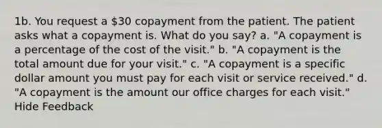 1b. You request a 30 copayment from the patient. The patient asks what a copayment is. What do you say? a. "A copayment is a percentage of the cost of the visit." b. "A copayment is the total amount due for your visit." c. "A copayment is a specific dollar amount you must pay for each visit or service received." d. "A copayment is the amount our office charges for each visit." Hide Feedback