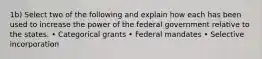 1b) Select two of the following and explain how each has been used to increase the power of the federal government relative to the states. • Categorical grants • Federal mandates • Selective incorporation