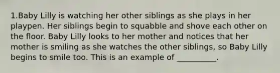 1.Baby Lilly is watching her other siblings as she plays in her playpen. Her siblings begin to squabble and shove each other on the floor. Baby Lilly looks to her mother and notices that her mother is smiling as she watches the other siblings, so Baby Lilly begins to smile too. This is an example of __________.