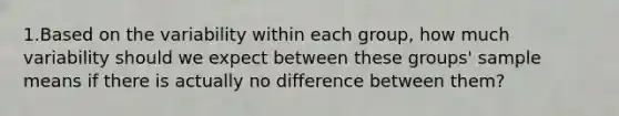 1.Based on the variability within each group, how much variability should we expect between these groups' sample means if there is actually no difference between them?