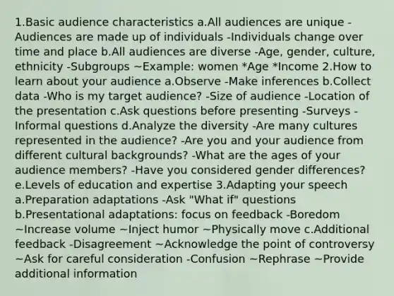 1.Basic audience characteristics a.All audiences are unique -Audiences are made up of individuals -Individuals change over time and place b.All audiences are diverse -Age, gender, culture, ethnicity -Subgroups ~Example: women *Age *Income 2.How to learn about your audience a.Observe -Make inferences b.Collect data -Who is my target audience? -Size of audience -Location of the presentation c.Ask questions before presenting -Surveys -Informal questions d.Analyze the diversity -Are many cultures represented in the audience? -Are you and your audience from different cultural backgrounds? -What are the ages of your audience members? -Have you considered gender differences? e.Levels of education and expertise 3.Adapting your speech a.Preparation adaptations -Ask "What if" questions b.Presentational adaptations: focus on feedback -Boredom ~Increase volume ~Inject humor ~Physically move c.Additional feedback -Disagreement ~Acknowledge the point of controversy ~Ask for careful consideration -Confusion ~Rephrase ~Provide additional information