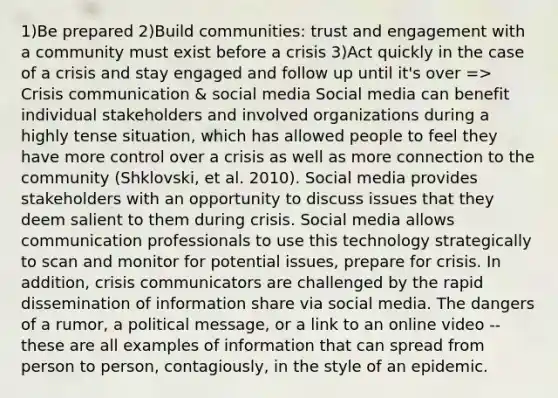 1)Be prepared 2)Build communities: trust and engagement with a community must exist before a crisis 3)Act quickly in the case of a crisis and stay engaged and follow up until it's over => Crisis communication & social media Social media can benefit individual stakeholders and involved organizations during a highly tense situation, which has allowed people to feel they have more control over a crisis as well as more connection to the community (Shklovski, et al. 2010). Social media provides stakeholders with an opportunity to discuss issues that they deem salient to them during crisis. Social media allows communication professionals to use this technology strategically to scan and monitor for potential issues, prepare for crisis. In addition, crisis communicators are challenged by the rapid dissemination of information share via social media. The dangers of a rumor, a political message, or a link to an online video -- these are all examples of information that can spread from person to person, contagiously, in the style of an epidemic.