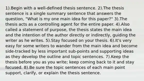 1).Begin with a well-defined thesis sentence. 2).The thesis sentence is a single summary sentence that answers the question, "What is my one main idea for this paper?" 3).The thesis acts as a controlling agent for the entire paper. 4).Also called a statement of purpose, the thesis states the main idea and the intention of the author directly or indirectly, guiding the writer as he writes. 5).Stay focused on your thesis. 6).It's very easy for some writers to wander from the main idea and become side-tracked by less important sub-points and supporting ideas as they develop the outline and topic sentences. 7).Keep the thesis before you as you write; keep coming back to it and stay focused. 8).Be sure the topic sentences of each main point support, clarify, or explain the thesis sentence.