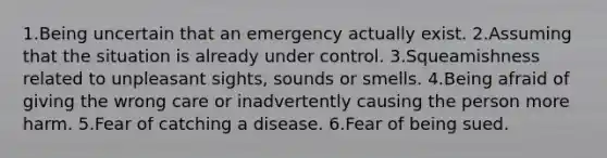 1.Being uncertain that an emergency actually exist. 2.Assuming that the situation is already under control. 3.Squeamishness related to unpleasant sights, sounds or smells. 4.Being afraid of giving the wrong care or inadvertently causing the person more harm. 5.Fear of catching a disease. 6.Fear of being sued.