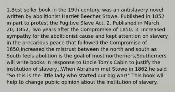 1.Best seller book in the 19th century. was an antislavery novel written by abolitionist Harriet Beecher Stowe. Published in 1852 in part to protest the Fugitive Slave Act. 2. Published in March 20, 1852, Two years after the Compromise of 1850. 3. Increased sympathy for the abolitionist cause and kept attention on slavery in the precarious peace that followed the Compromise of 1850,Increased the mistrust between the north and south as South feels abolition is the goal of most northerners,Southerners will write books in response to Uncle Tom's Cabin to justify the institution of slavery...When Abraham met Stowe in 1862 he said "So this is the little lady who started our big war!" This book will help to change public opinion about the institution of slavery.