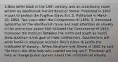 1.Best seller book in the 19th century. was an antislavery novel written by abolitionist Harriet Beecher Stowe. Published in 1852 in part to protest the Fugitive Slave Act. 2. Published in March 20, 1852, Two years after the Compromise of 1850. 3. Increased sympathy for the abolitionist cause and kept attention on slavery in the precarious peace that followed the Compromise of 1850, Increased the mistrust between the north and south as South feels abolition is the goal of most northerners, Southerners will write books in response to Uncle Tom's Cabin to justify the institution of slavery... When Abraham met Stowe in 1862 he said "So this is the little lady who started our big war!" This book will help to change public opinion about the institution of slavery.