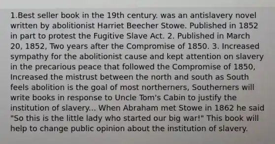 1.Best seller book in the 19th century. was an antislavery novel written by abolitionist Harriet Beecher Stowe. Published in 1852 in part to protest the Fugitive Slave Act. 2. Published in March 20, 1852, Two years after the Compromise of 1850. 3. Increased sympathy for the abolitionist cause and kept attention on slavery in the precarious peace that followed the Compromise of 1850, Increased the mistrust between the north and south as South feels abolition is the goal of most northerners, Southerners will write books in response to Uncle Tom's Cabin to justify the institution of slavery... When Abraham met Stowe in 1862 he said "So this is the little lady who started our big war!" This book will help to change public opinion about the institution of slavery.