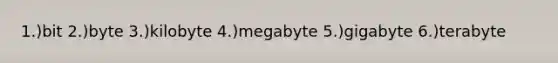 1.)bit 2.)byte 3.)kilobyte 4.)megabyte 5.)gigabyte 6.)terabyte