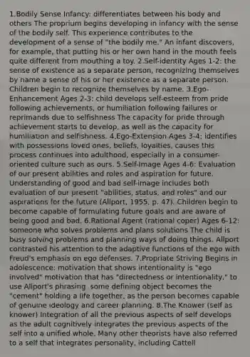 1.Bodily Sense Infancy: differentiates between his body and others The proprium begins developing in infancy with the sense of the bodily self. This experience contributes to the development of a sense of "the bodily me." An infant discovers, for example, that putting his or her own hand in the mouth feels quite different from mouthing a toy. 2.Self-identity Ages 1-2: the sense of existence as a separate person, recognizing themselves by name a sense of his or her existence as a separate person. Children begin to recognize themselves by name. 3.Ego-Enhancement Ages 2-3: child develops self-esteem from pride following achievements, or humiliation following failures or reprimands due to selfishness The capacity for pride through achievement starts to develop, as well as the capacity for humiliation and selfishness. 4.Ego-Extension Ages 3-4: identifies with possessions loved ones, beliefs, loyalties, causes this process continues into adulthood, especially in a consumer-oriented culture such as ours. 5.Self-Image Ages 4-6: Evaluation of our present abilities and roles and aspiration for future. Understanding of good and bad self-image includes both evaluation of our present "abilities, status, and roles" and our aspirations for the future (Allport, 1955, p. 47). Children begin to become capable of formulating future goals and are aware of being good and bad. 6.Rational Agent (rational coper) Ages 6-12: someone who solves problems and plans solutions The child is busy solving problems and planning ways of doing things. Allport contrasted his attention to the adaptive functions of the ego with Freud's emphasis on ego defenses. 7.Propriate Striving Begins in adolescence: motivation that shows intentionality is "ego involved" motivation that has "directedness or intentionality," to use Allport's phrasing. some defining object becomes the "cement" holding a life together, as the person becomes capable of genuine ideology and career planning. 8.The Knower (self as knower) Integration of all the previous aspects of self develops as the adult cognitively integrates the previous aspects of the self into a unified whole. Many other theorists have also referred to a self that integrates personality, including Cattell