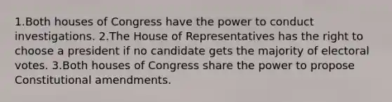 1.Both houses of Congress have the power to conduct investigations. 2.The House of Representatives has the right to choose a president if no candidate gets the majority of electoral votes. 3.Both houses of Congress share the power to propose Constitutional amendments.