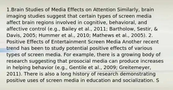 1.Brain Studies of Media Effects on Attention Similarly, brain imaging studies suggest that certain types of screen media affect brain regions involved in cognitive, behavioral, and affective control (e.g., Bailey et al., 2011; Bartholow, Sestir, & Davis, 2005; Hummer et al., 2010; Mathews et al., 2005). 2. Positive Effects of Entertainment Screen Media Another recent trend has been to study potential positive effects of various types of screen media. For example, there is a growing body of research suggesting that prosocial media can produce increases in helping behavior (e.g., Gentile et al., 2009; Greitemeyer, 2011). There is also a long history of research demonstrating positive uses of screen media in education and socialization. S