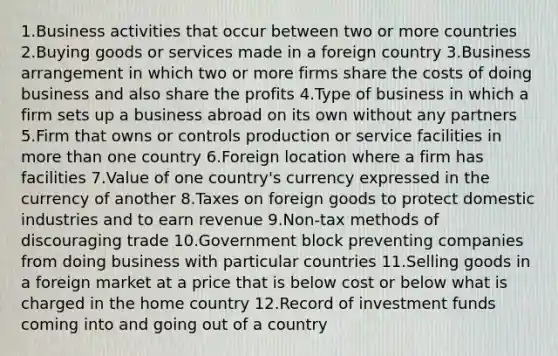 1.Business activities that occur between two or more countries 2.Buying goods or services made in a foreign country 3.Business arrangement in which two or more firms share the costs of doing business and also share the profits 4.Type of business in which a firm sets up a business abroad on its own without any partners 5.Firm that owns or controls production or service facilities in <a href='https://www.questionai.com/knowledge/keWHlEPx42-more-than' class='anchor-knowledge'>more than</a> one country 6.Foreign location where a firm has facilities 7.Value of one country's currency expressed in the currency of another 8.Taxes on foreign goods to protect domestic industries and to earn revenue 9.Non-tax methods of discouraging trade 10.Government block preventing companies from doing business with particular countries 11.Selling goods in a foreign market at a price that is below cost or below what is charged in the home country 12.Record of investment funds coming into and going out of a country