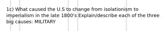 1c) What caused the U.S to change from isolationism to imperialism in the late 1800's Explain/describe each of the three big causes: MILITARY