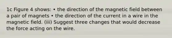 1c Figure 4 shows: • the direction of the magnetic field between a pair of magnets • the direction of the current in a wire in the magnetic field. (iii) Suggest three changes that would decrease the force acting on the wire.