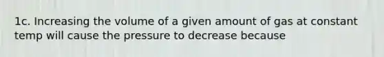 1c. Increasing the volume of a given amount of gas at constant temp will cause the pressure to decrease because