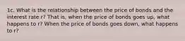 1c. What is the relationship between the price of bonds and the interest rate r? That is, when the price of bonds goes up, what happens to r? When the price of bonds goes down, what happens to r?