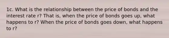 1c. What is the relationship between the price of bonds and the interest rate r? That is, when the price of bonds goes up, what happens to r? When the price of bonds goes down, what happens to r?