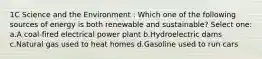 1C Science and the Environment : Which one of the following sources of energy is both renewable and sustainable? Select one: a.A coal-fired electrical power plant b.Hydroelectric dams c.Natural gas used to heat homes d.Gasoline used to run cars