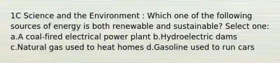 1C Science and the Environment : Which one of the following sources of energy is both renewable and sustainable? Select one: a.A coal-fired electrical power plant b.Hydroelectric dams c.Natural gas used to heat homes d.Gasoline used to run cars