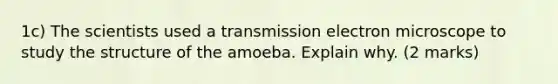 1c) The scientists used a transmission electron microscope to study the structure of the amoeba. Explain why. (2 marks)