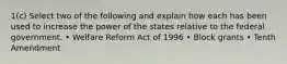 1(c) Select two of the following and explain how each has been used to increase the power of the states relative to the federal government. • Welfare Reform Act of 1996 • Block grants • Tenth Amendment