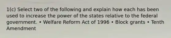 1(c) Select two of the following and explain how each has been used to increase the power of the states relative to the federal government. • Welfare Reform Act of 1996 • Block grants • Tenth Amendment