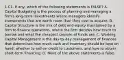 1.C1. If any, which of the following statements is FALSE? A. Capital Budgeting is the process of planning and managing a firm's long-term investments where managers identify investments that are worth more than they cost to acquire. B. Capital Structure is the mix of debt and equity maintained by a firm to finance operations, where the firm decides how much to borrow and what the cheapest sources of funds are. C. Working Capital Management is the day-to-day management of finances that determines how much cash and inventory should be kept on hand, whether to sell on credit to customers, and how to obtain short-term financing. D. None of the above statements is false.