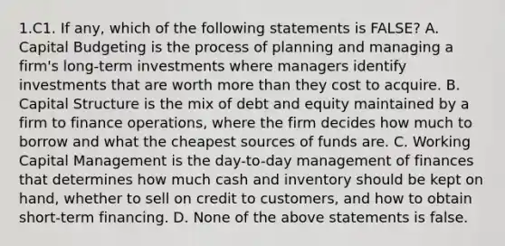 1.C1. If any, which of the following statements is FALSE? A. Capital Budgeting is the process of planning and managing a firm's long-term investments where managers identify investments that are worth more than they cost to acquire. B. Capital Structure is the mix of debt and equity maintained by a firm to finance operations, where the firm decides how much to borrow and what the cheapest sources of funds are. C. Working Capital Management is the day-to-day management of finances that determines how much cash and inventory should be kept on hand, whether to sell on credit to customers, and how to obtain short-term financing. D. None of the above statements is false.