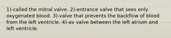 1)-called the mitral valve. 2)-entrance valve that sees only oxygenated blood. 3)-valve that prevents the backflow of blood from the left ventricle. 4)-av valve between the left atrium and left ventricle.