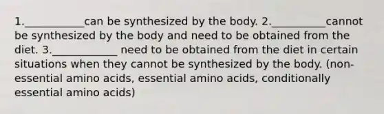 1.___________can be synthesized by the body. 2.__________cannot be synthesized by the body and need to be obtained from the diet. 3.____________ need to be obtained from the diet in certain situations when they cannot be synthesized by the body. (non- essential amino acids, essential amino acids, conditionally essential amino acids)