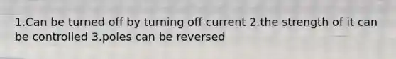 1.Can be turned off by turning off current 2.the strength of it can be controlled 3.poles can be reversed