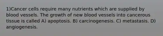 1)Cancer cells require many nutrients which are supplied by <a href='https://www.questionai.com/knowledge/kZJ3mNKN7P-blood-vessels' class='anchor-knowledge'>blood vessels</a>. The growth of new blood vessels into cancerous tissue is called A) apoptosis. B) carcinogenesis. C) metastasis. D) angiogenesis.