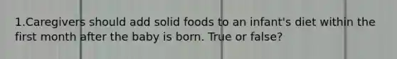 1.Caregivers should add solid foods to an infant's diet within the first month after the baby is born. True or false?