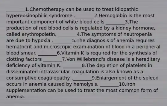 ________1.Chemotherapy can be used to treat idiopathic hypereosinophilic syndrome .________2.Hemoglobin is the most important component of white blood cells ________3.The production of red blood cells is regulated by a kidney hormone, called erythropoietin. ________4.The symptoms of neutropenia are due to hypoxia .________5.The diagnosis of anemia requires hematocrit and microscopic exam-ination of blood in a peripheral blood smear. ________6.Vitamin K is required for the synthesis of clotting factors ________7.Von Willebrand's disease is a hereditary deficiency of vitamin K. ________8.The depletion of platelets in disseminated intravascular coagulation is also known as a consumptive coagulopathy .________9.Enlargement of the spleen occurs in anemia caused by hemolysis. ________10.Iron supplementation can be used to treat the most common form of anemia.