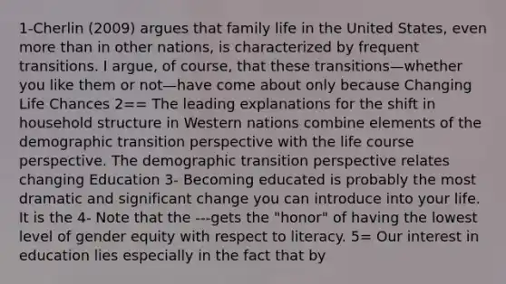 1-Cherlin (2009) argues that family life in the United States, even more than in other nations, is characterized by frequent transitions. I argue, of course, that these transitions—whether you like them or not—have come about only because Changing Life Chances 2== The leading explanations for the shift in household structure in Western nations combine elements of the demographic transition perspective with the life course perspective. The demographic transition perspective relates changing Education 3- Becoming educated is probably the most dramatic and significant change you can introduce into your life. It is the 4- Note that the ---gets the "honor" of having the lowest level of gender equity with respect to literacy. 5= Our interest in education lies especially in the fact that by